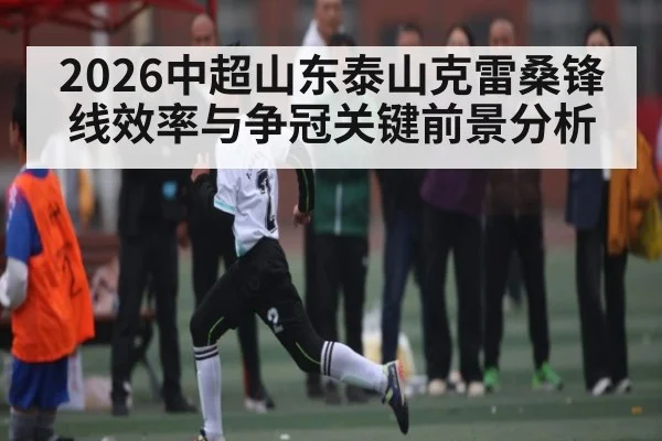 2026中超山东泰山克雷桑锋线效率与争冠关键前景分析