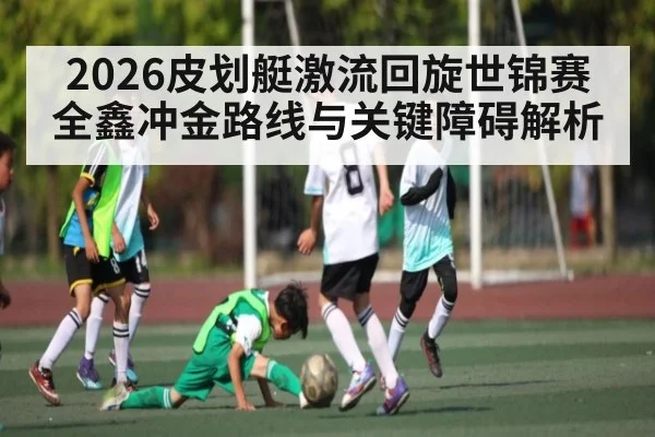 2026皮划艇激流回旋世锦赛全鑫冲金路线与关键障碍解析