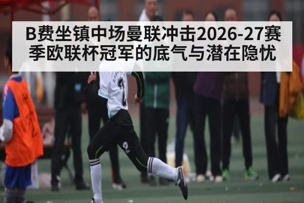 B费坐镇中场曼联冲击2026-27赛季欧联杯冠军的底气与潜在隐忧