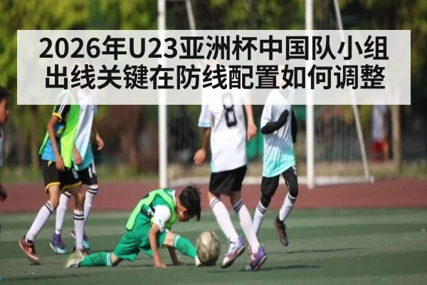 2026年U23亚洲杯中国队小组出线关键在防线配置如何调整 - hth.com